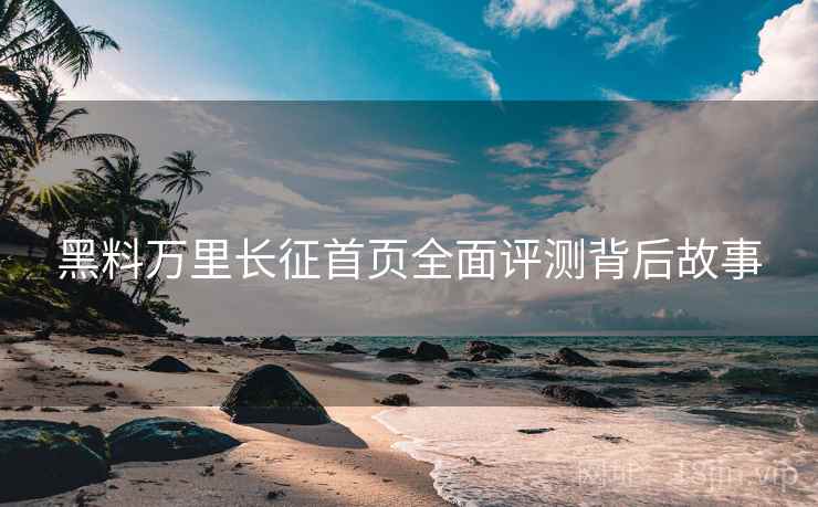 黑料万里长征首页全面评测背后故事