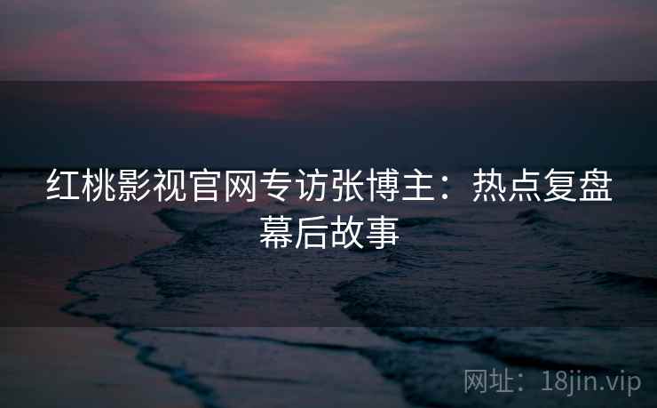 红桃影视官网专访张博主：热点复盘幕后故事