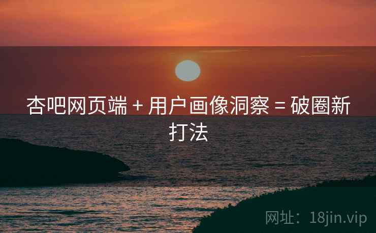 杏吧网页端 + 用户画像洞察 = 破圈新打法