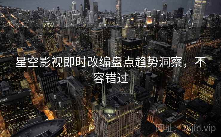 星空影视即时改编盘点趋势洞察，不容错过