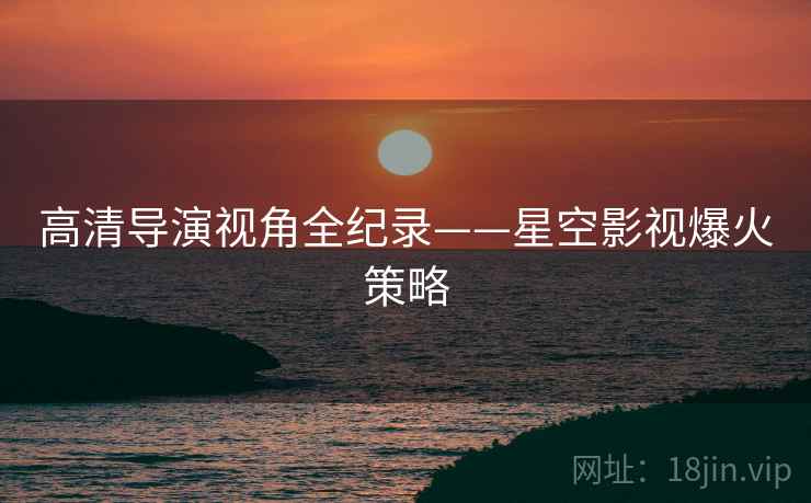 高清导演视角全纪录——星空影视爆火策略