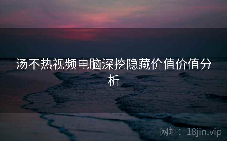汤不热视频电脑深挖隐藏价值价值分析